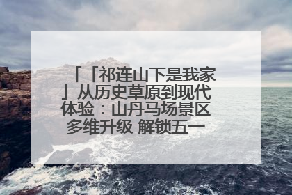 「祁连山下是我家」从历史草原到现代体验：山丹马场景区多维升级 解锁五一文旅新玩法