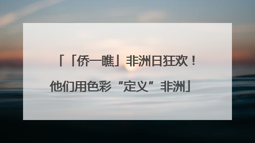 「侨一瞧」非洲日狂欢！他们用色彩“定义”非洲
