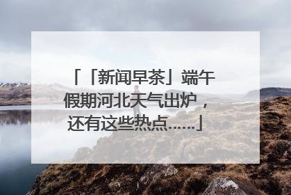 「新闻早茶」端午假期河北天气出炉，还有这些热点……