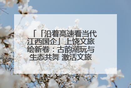 「沿着高速看当代江西国企」上饶文旅绘新卷：古韵潮玩与生态共舞 激活文旅产业新动能
