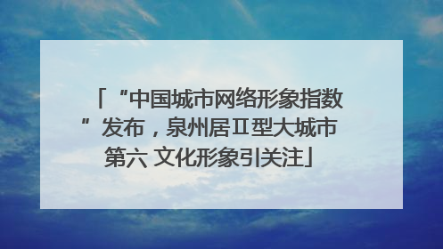 “中国城市网络形象指数”发布，泉州居Ⅱ型大城市第六 文化形象引关注