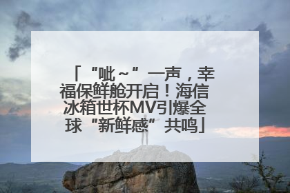 “呲～”一声，幸福保鲜舱开启！海信冰箱世杯MV引爆全球“新鲜感”共鸣