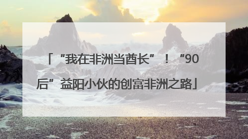 “我在非洲当酋长”！“90后”益阳小伙的创富非洲之路