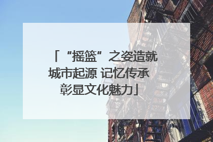 “摇篮”之姿造就城市起源 记忆传承彰显文化魅力