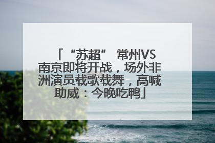 “苏超” 常州VS南京即将开战，场外非洲演员载歌载舞，高喊助威：今晚吃鸭