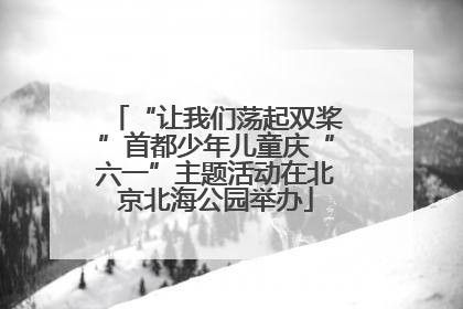 “让我们荡起双桨”首都少年儿童庆“六一”主题活动在北京北海公园举办