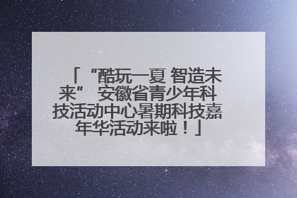 “酷玩一夏 智造未来” 安徽省青少年科技活动中心暑期科技嘉年华活动来啦！