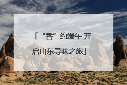 “香”约端午 开启山东寻味之旅