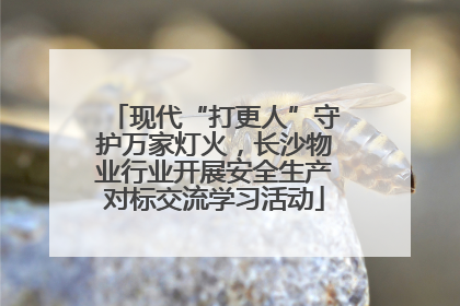 现代“打更人”守护万家灯火，长沙物业行业开展安全生产对标交流学习活动