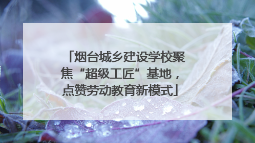 烟台城乡建设学校聚焦“超级工匠”基地，点赞劳动教育新模式