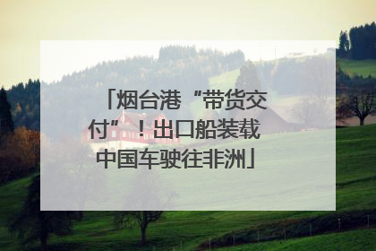 烟台港“带货交付”！出口船装载中国车驶往非洲