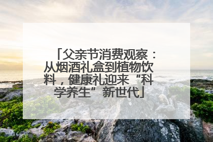 父亲节消费观察：从烟酒礼盒到植物饮料，健康礼迎来“科学养生”新世代