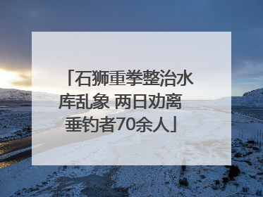 石狮重拳整治水库乱象 两日劝离垂钓者70余人