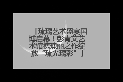 琉璃艺术盛宴国博启幕！彭青艾艺术馆携瑰丽之作绽放“琉光璃彩”