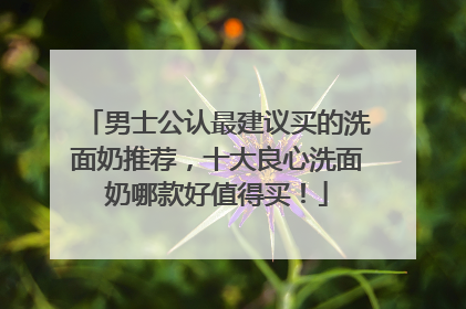 男士公认最建议买的洗面奶推荐，十大良心洗面奶哪款好值得买！