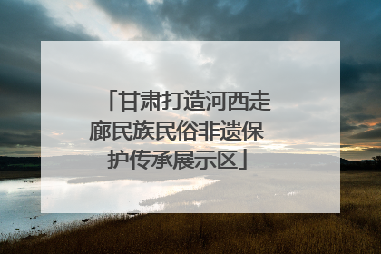 甘肃打造河西走廊民族民俗非遗保护传承展示区