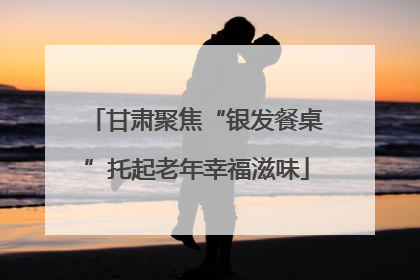 甘肃聚焦“银发餐桌”托起老年幸福滋味