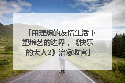用理想的友情生活重塑综艺的边界，《快乐的大人2》治愈收官