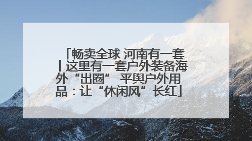 畅卖全球 河南有一套丨这里有一套户外装备海外“出圈” 平舆户外用品：让“休闲风”长红