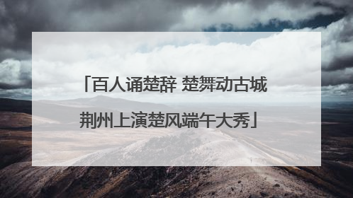 百人诵楚辞 楚舞动古城 荆州上演楚风端午大秀