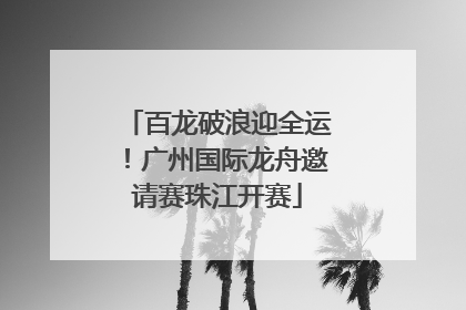 百龙破浪迎全运！广州国际龙舟邀请赛珠江开赛
