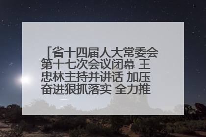 省十四届人大常委会第十七次会议闭幕 王忠林主持并讲话 加压奋进狠抓落实 全力推动支点建设成势见效