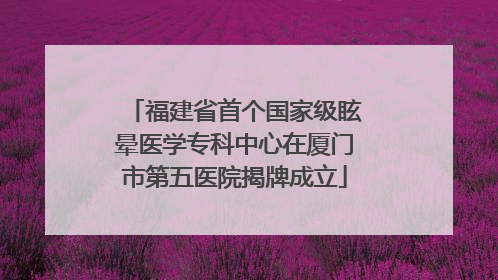 福建省首个国家级眩晕医学专科中心在厦门市第五医院揭牌成立