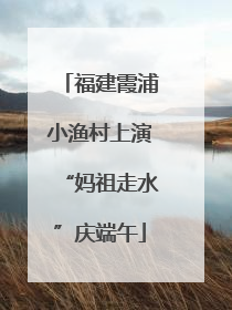 福建霞浦小渔村上演“妈祖走水”庆端午