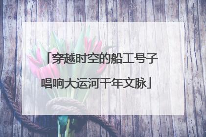 穿越时空的船工号子唱响大运河千年文脉