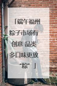 端午福州粽子市场有创意 品类多口味更放“粽”
