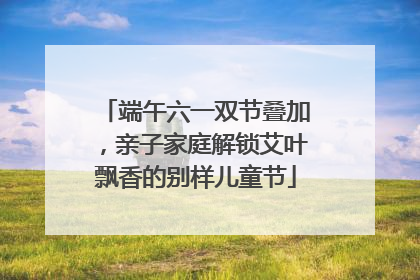 端午六一双节叠加，亲子家庭解锁艾叶飘香的别样儿童节