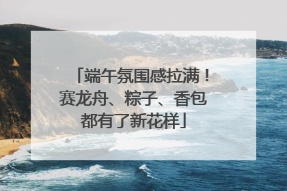 端午氛围感拉满！赛龙舟、粽子、香包都有了新花样