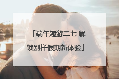 端午趣游二七 解锁别样假期新体验