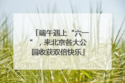 端午遇上“六一”，来北京各大公园收获双倍快乐