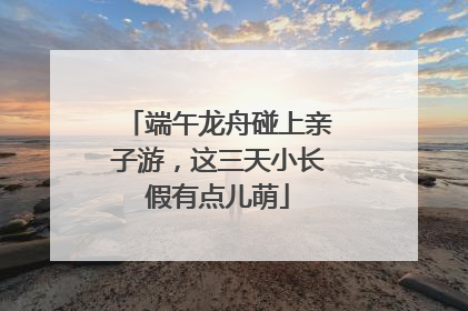 端午龙舟碰上亲子游，这三天小长假有点儿萌