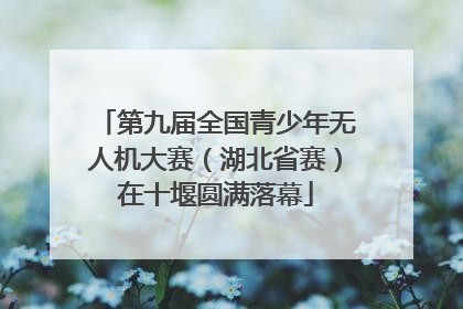 第九届全国青少年无人机大赛（湖北省赛）在十堰圆满落幕