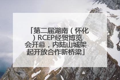 第二届湖南（怀化）RCEP经贸博览会开幕，内陆山城架起开放合作新桥梁