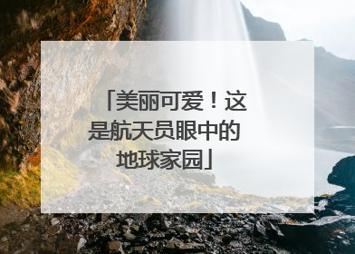 美丽可爱！这是航天员眼中的地球家园