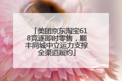 美团京东淘宝618竞逐即时零售，顺丰同城中立运力支撑全渠道履约