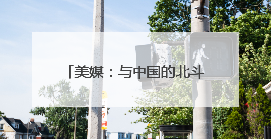 美媒：与中国的北斗系统脱钩是短视行为