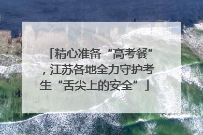 精心准备“高考餐”，江苏各地全力守护考生“舌尖上的安全”