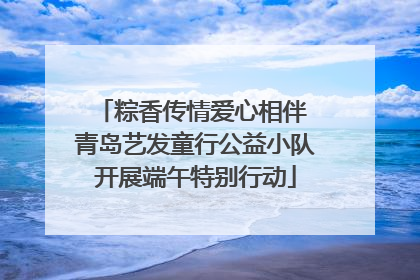 粽香传情爱心相伴 青岛艺发童行公益小队开展端午特别行动