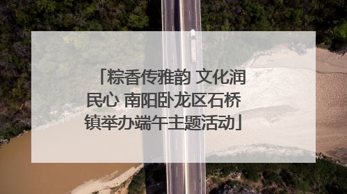 粽香传雅韵 文化润民心 南阳卧龙区石桥镇举办端午主题活动