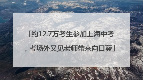 约12.7万考生参加上海中考，考场外又见老师带来向日葵