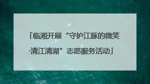 临湘开展“守护江豚的微笑·清江清湖”志愿服务活动
