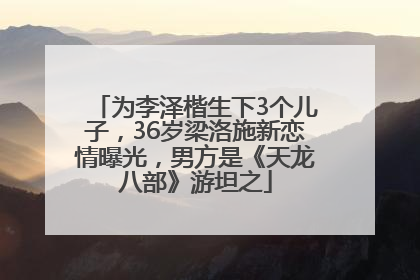 为李泽楷生下3个儿子，36岁梁洛施新恋情曝光，男方是《天龙八部》游坦之