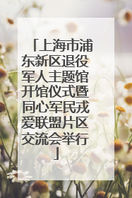 上海市浦东新区退役军人主题馆开馆仪式暨同心军民戎爱联盟片区交流会举行