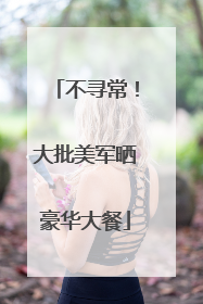 不寻常！大批美军晒豪华大餐