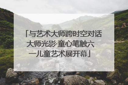 与艺术大师跨时空对话 大师光影·童心笔触六一儿童艺术展开幕