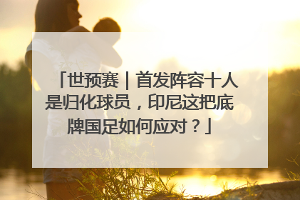 世预赛｜首发阵容十人是归化球员，印尼这把底牌国足如何应对？